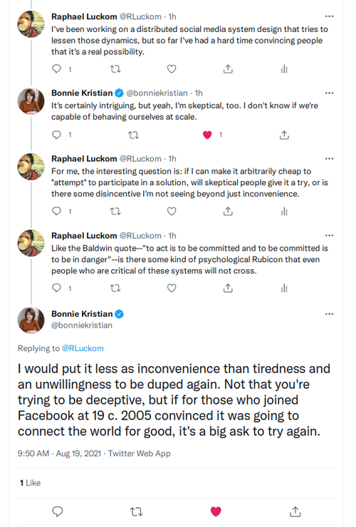 Image of a twitter exchange:
Raphael Luckom @RLuckom · 1h I've been working on a distributed social media system design that tries to lessen those dynamics, but so far I've had a hard time convincing people that it's a real possibility.
Bonnie Kristian @bonniekristian · 1h It's certainly intriguing, but yeah, I'm skeptical, too. I don't know if we're capable of behaving ourselves at scale.
Raphael Luckom @RLuckom · 1h For me, the interesting question is: if I can make it arbitrarily cheap to *attempt* to participate in a solution, will skeptical people give it a try, or is there some disincentive I'm not seeing beyond just inconvenience.
Raphael Luckom @RLuckom · 1h Like the Baldwin quote--"to act is to be committed and to be committed is to be in danger"--is there some kind of psychological Rubicon that even people who are critical of these systems will not cross. Bonnie Kristian
@bonniekristian Replying to @RLuckom I would put it less as inconvenience than tiredness and an unwillingness to be duped again. Not that you're trying to be deceptive, but if for those who joined Facebook at 19 c. 2005 convinced it was going to connect the world for good, it's a big ask to try again. 9:50 AM · Aug 19, 2021·Twitter Web App